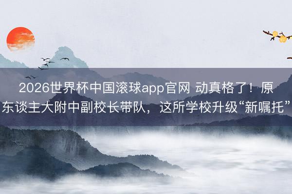 2026世界杯中国滚球app官网 动真格了！原东谈主大附中副校长带队，这所学校升级“新嘱托”