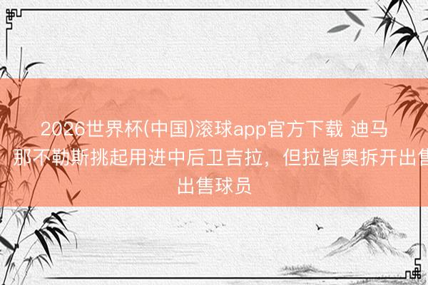 2026世界杯(中国)滚球app官方下载 迪马济奥：那不勒斯挑起用进中后卫吉拉，但拉皆奥拆开出售球员