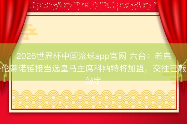 2026世界杯中国滚球app官网 六台：若弗洛伦蒂诺链接当选皇马主席科纳特将加盟，交往已敲定