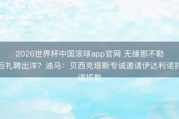 2026世界杯中国滚球app官网 无缘那不勒斯后礼聘出洋？迪马：贝西克塔斯专诚邀请伊达利诺抓教