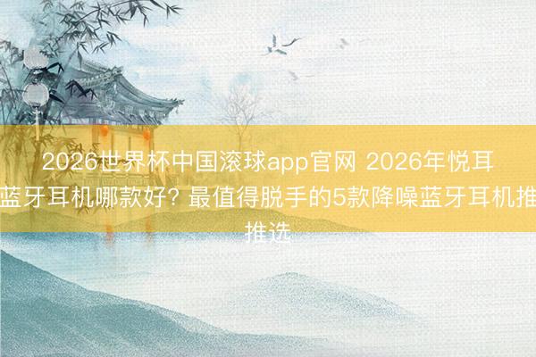 2026世界杯中国滚球app官网 2026年悦耳式蓝牙耳机哪款好? 最值得脱手的5款降噪蓝牙耳机推选