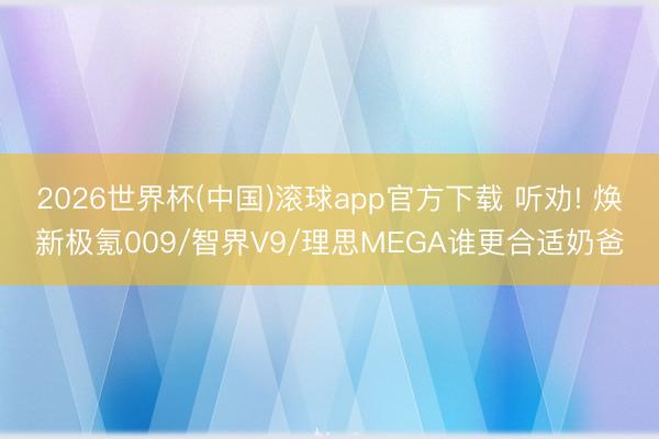 2026世界杯(中国)滚球app官方下载 听劝! 焕新极氪009/智界V9/理思MEGA谁更合适奶爸