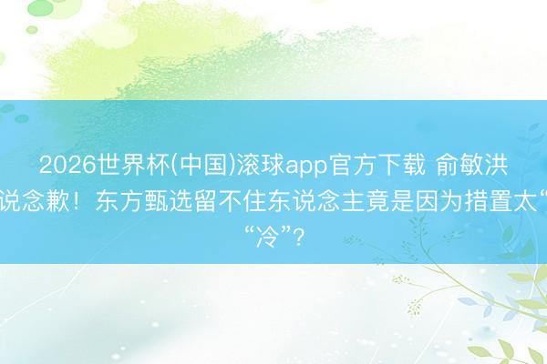 2026世界杯(中国)滚球app官方下载 俞敏洪躬行说念歉!东方甄选留不住东说念主竟是因为措置太“冷”?