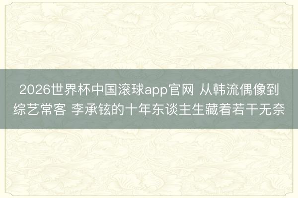 2026世界杯中国滚球app官网 从韩流偶像到综艺常客 李承铉的十年东谈主生藏着若干无奈
