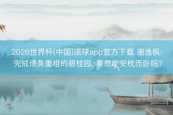2026世界杯(中国)滚球app官方下载 谢逸枫: 完成债务重组的碧桂园， 果然能安枕而卧吗?