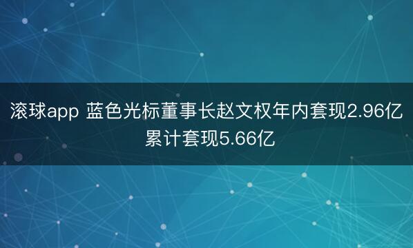 滚球app 蓝色光标董事长赵文权年内套现2.96亿 累计套现5.66亿