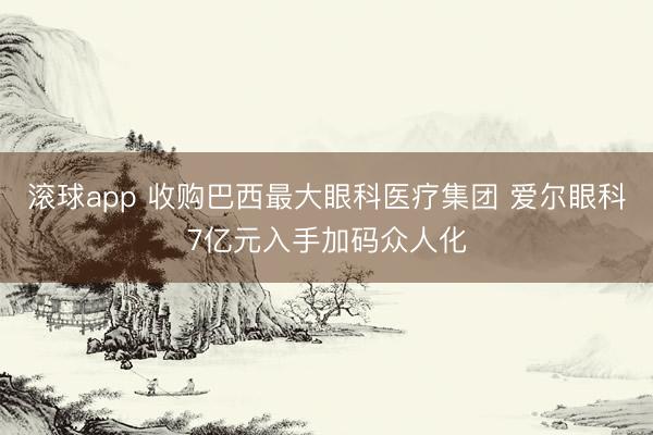 滚球app 收购巴西最大眼科医疗集团 爱尔眼科7亿元入手加码众人化