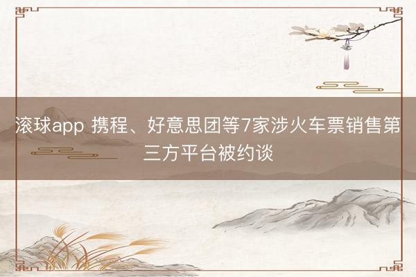 滚球app 携程、好意思团等7家涉火车票销售第三方平台被约谈