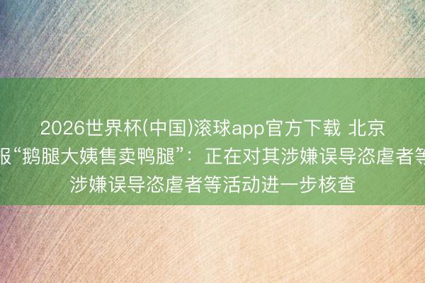 2026世界杯(中国)滚球app官方下载 北京海淀区市监局通报“鹅腿大姨售卖鸭腿”：正在对其涉嫌误导恣虐者等活动进一步核查