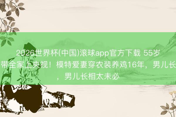 2026世界杯(中国)滚球app官方下载 55岁“三德子”带全家上央视！模特爱妻穿农装养鸡16年，男儿长相太未必