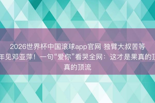 2026世界杯中国滚球app官网 独臂大叔苦等27年见邓亚萍！一句“爱你”看哭全网：这才是果真的顶流