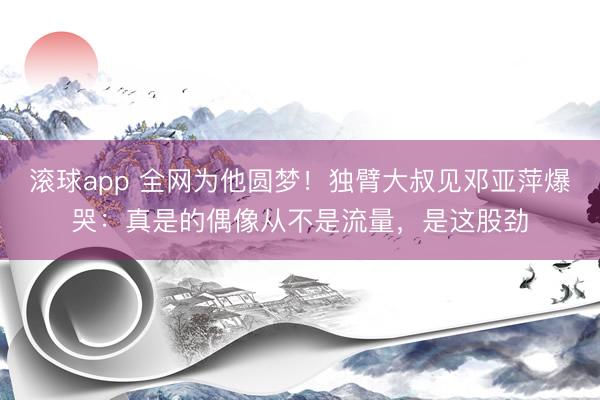 滚球app 全网为他圆梦！独臂大叔见邓亚萍爆哭：真是的偶像从不是流量，是这股劲