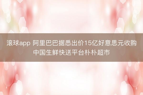 滚球app 阿里巴巴据悉出价15亿好意思元收购中国生鲜快送平台朴朴超市