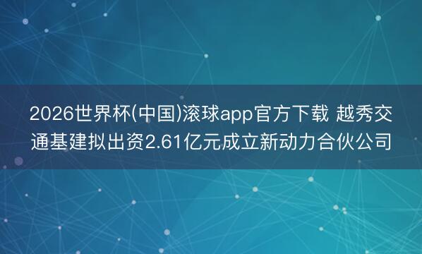 2026世界杯(中国)滚球app官方下载 越秀交通基建拟出资2.61亿元成立新动力合伙公司