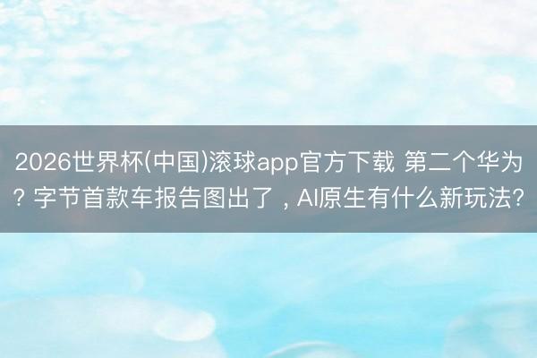 2026世界杯(中国)滚球app官方下载 第二个华为? 字节首款车报告图出了 , AI原生有什么新玩法?