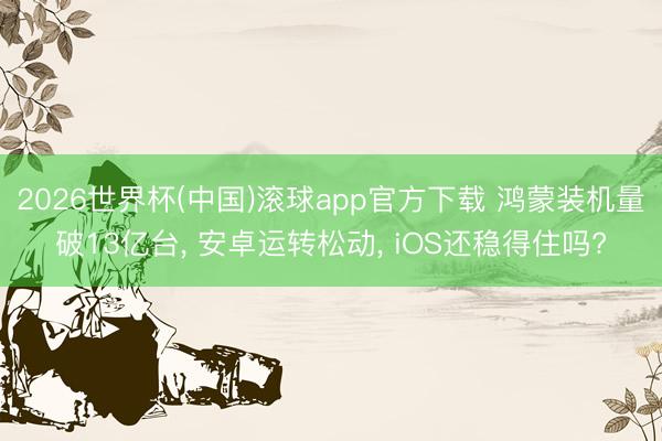 2026世界杯(中国)滚球app官方下载 鸿蒙装机量破13亿台， 安卓运转松动， iOS还稳得住吗?
