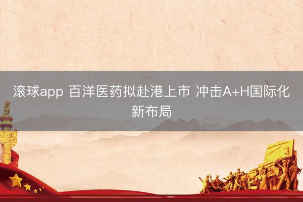 滚球app 百洋医药拟赴港上市 冲击A+H国际化新布局