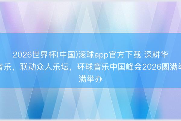 2026世界杯(中国)滚球app官方下载 深耕华语音乐,联动众人乐坛,环球音乐中国峰会2026圆满举办
