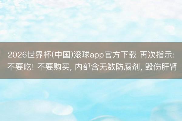 2026世界杯(中国)滚球app官方下载 再次指示: 不要吃! 不要购买， 内部含无数防腐剂， 毁伤肝肾
