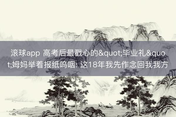 滚球app 高考后最戳心的"毕业礼"姆妈举着报纸呜咽: 这18年我先作念回我我方