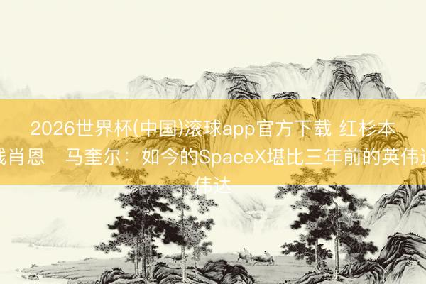 2026世界杯(中国)滚球app官方下载 红杉本钱肖恩・马奎尔:如今的SpaceX堪比三年前的英伟达