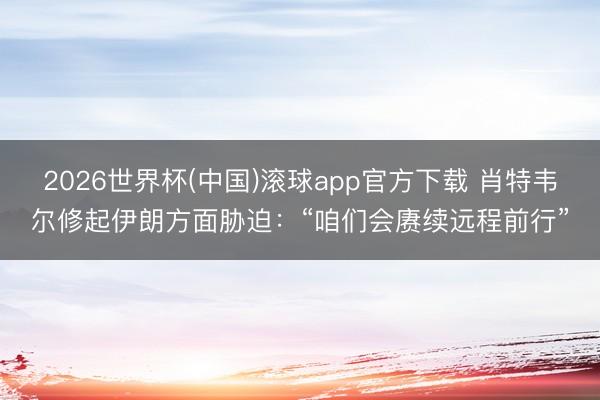 2026世界杯(中国)滚球app官方下载 肖特韦尔修起伊朗方面胁迫：“咱们会赓续远程前行”