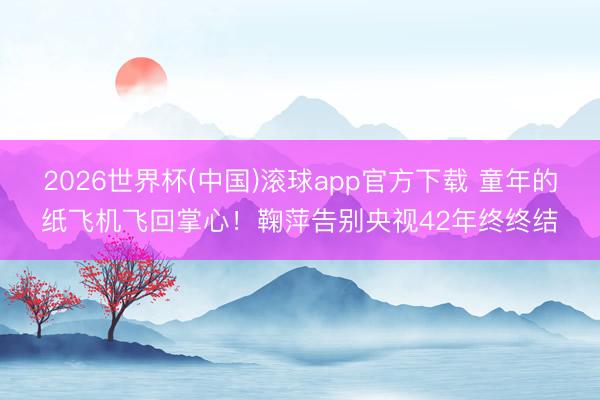 2026世界杯(中国)滚球app官方下载 童年的纸飞机飞回掌心！鞠萍告别央视42年终终结