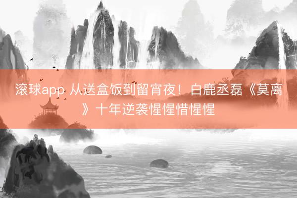滚球app 从送盒饭到留宵夜！白鹿丞磊《莫离》十年逆袭惺惺惜惺惺