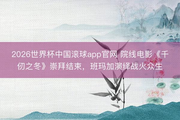 2026世界杯中国滚球app官网 院线电影《千仞之冬》崇拜结束,班玛加演绎战火众生