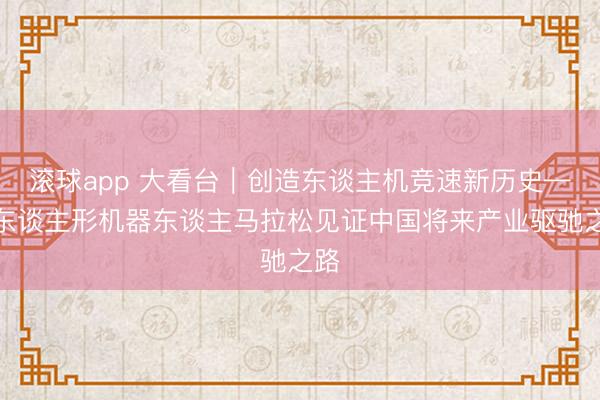 滚球app 大看台｜创造东谈主机竞速新历史——东谈主形机器东谈主马拉松见证中国将来产业驱驰之路