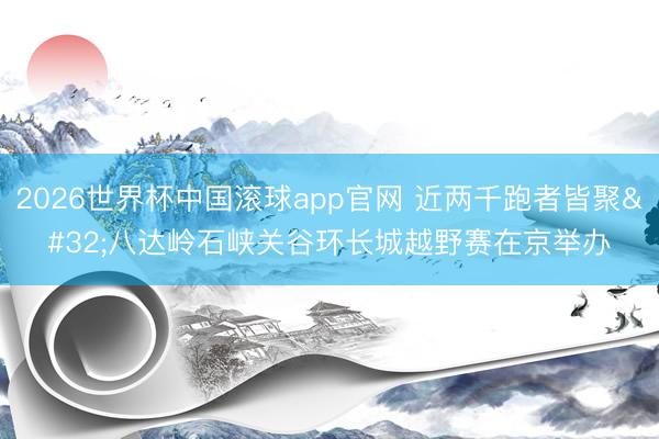 2026世界杯中国滚球app官网 近两千跑者皆聚 八达岭石峡关谷环长城越野赛在京举办