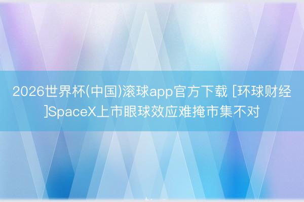 2026世界杯(中国)滚球app官方下载 [环球财经]SpaceX上市眼球效应难掩市集不对