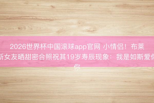 2026世界杯中国滚球app官网 小情侣！布莱斯女友晒甜密合照祝其19岁寿辰现象：我是如斯爱你