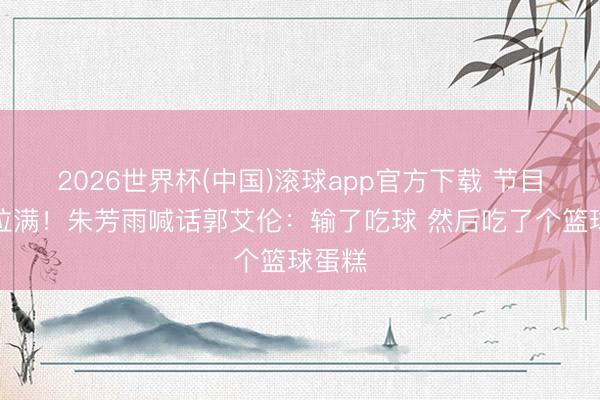 2026世界杯(中国)滚球app官方下载 节目成果拉满！朱芳雨喊话郭艾伦：输了吃球 然后吃了个篮球蛋糕