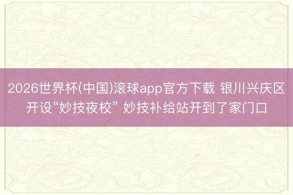 2026世界杯(中国)滚球app官方下载 银川兴庆区开设“妙技夜校” 妙技补给站开到了家门口