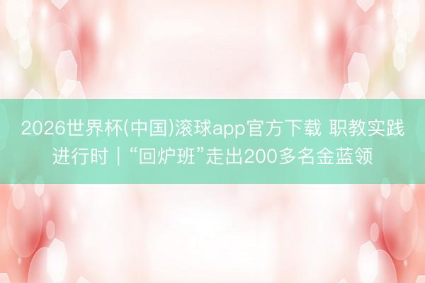 2026世界杯(中国)滚球app官方下载 职教实践进行时｜“回炉班”走出200多名金蓝领