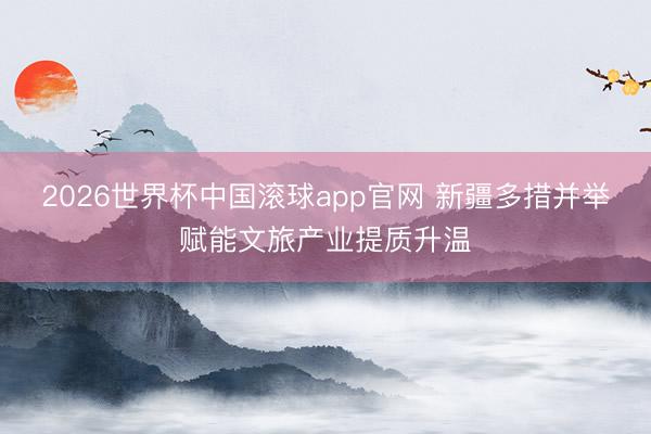 2026世界杯中国滚球app官网 新疆多措并举赋能文旅产业提质升温