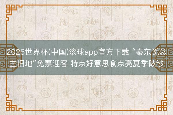 2026世界杯(中国)滚球app官方下载 “秦东说念主旧地”免票迎客 特点好意思食点亮夏季破钞