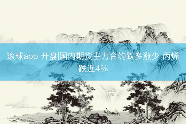 滚球app 开盘|国内期货主力合约跌多涨少 丙烯跌近4%