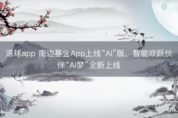 滚球app 南边基金App上线“AI”版，智能欢跃伙伴“AI梦”全新上线