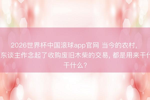 2026世界杯中国滚球app官网 当今的农村， 许多东谈主作念起了收购废旧木柴的交易， 都是用来干什么?