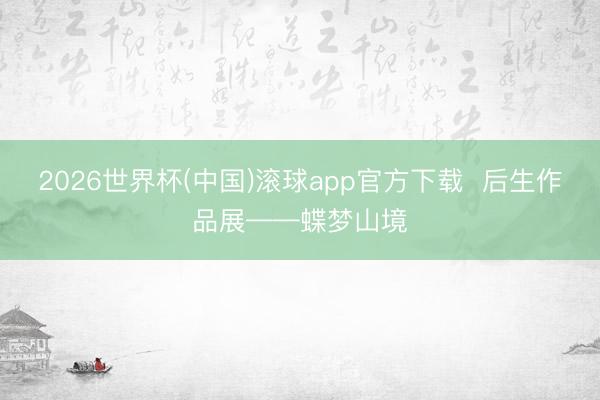 2026世界杯(中国)滚球app官方下载  后生作品展——蝶梦山境