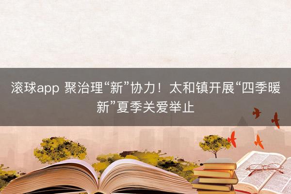 滚球app 聚治理“新”协力！太和镇开展“四季暖新”夏季关爱举止