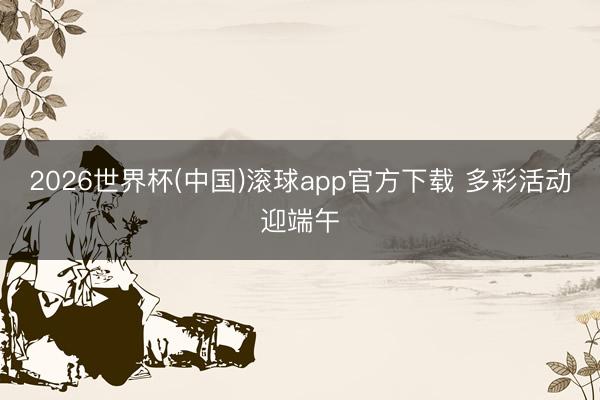 2026世界杯(中国)滚球app官方下载 多彩活动迎端午