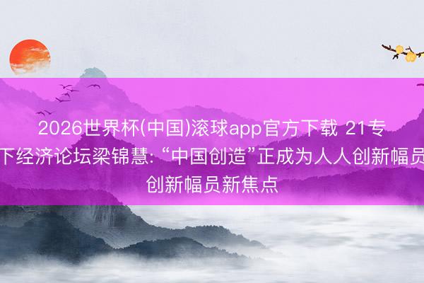 2026世界杯(中国)滚球app官方下载 21专访丨天下经济论坛梁锦慧: “中国创造”正成为人人创新幅员新焦点