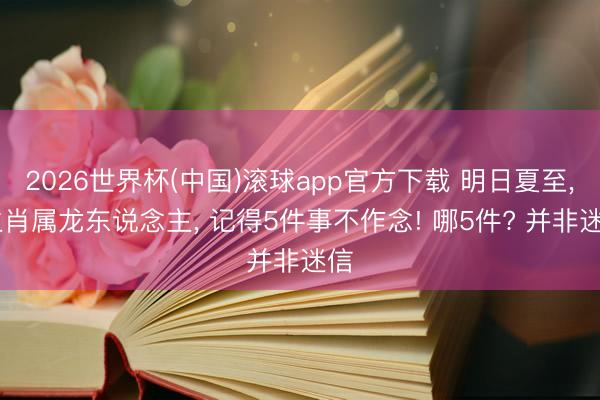 2026世界杯(中国)滚球app官方下载 明日夏至， 生肖属龙东说念主， 记得5件事不作念! 哪5件? 并非迷信