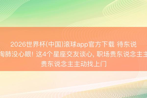 2026世界杯(中国)滚球app官方下载 待东说念主掏心掏肺没心眼! 这4个星座交友谈心， 职场贵东说念主主动找上门