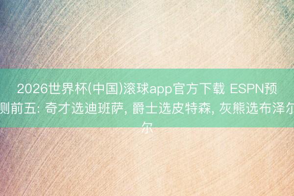 2026世界杯(中国)滚球app官方下载 ESPN预测前五: 奇才选迪班萨， 爵士选皮特森， 灰熊选布泽尔